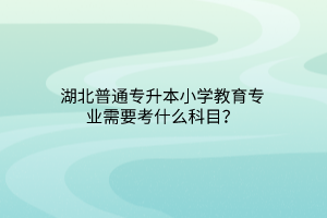 湖北普通专升本小学教育专业需要考什么科目？