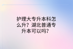 护理大专升本科怎么升？湖北普通专升本可以吗？