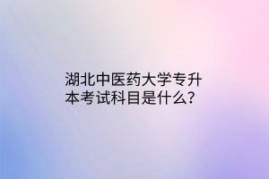 湖北中医药大学专升本考试科目是什么? 湖北中医药大学专升本考试科目是什么?