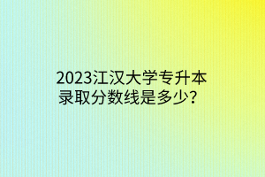 2023江汉大学专升本录取分数线是多少？