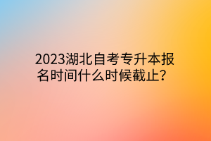 2023湖北自考专升本报名时间什么时候截止？