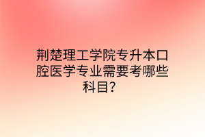 荆楚理工学院专升本口腔医学专业需要考哪些科目？