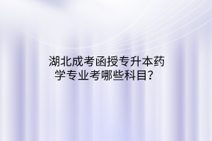 湖北成考函授专升本药学专业考哪些科目？