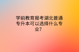 学前教育报考湖北普通专升本可以选择什么专业？