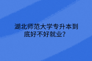 湖北师范大学专升本到底好不好就业？