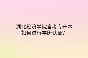 湖北经济学院自考专升本如何进行学历认证？