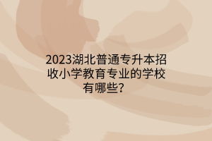 2023湖北普通专升本招收小学教育专业的学校有哪些？
