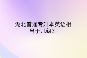 湖北普通专升本英语相当于几级？