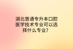 湖北普通专升本口腔医学技术专业可以选择什么专业？