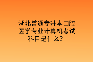 湖北普通专升本口腔医学专业计算机考试科目是什么？