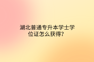 湖北普通专升本学士学位证怎么获得？