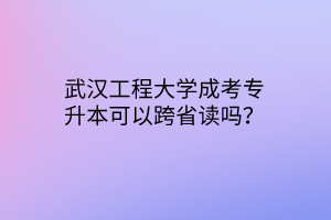 武汉工程大学成考专升本可以跨省读吗？