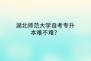 湖北师范大学自考专升本难不难？