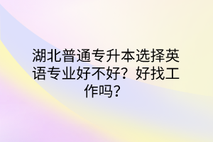 湖北普通专升本选择英语专业好不好？好找工作吗？