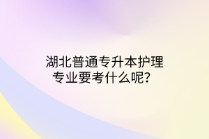 湖北普通专升本护理专业要考什么呢？