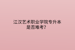 江汉艺术职业学院专升本是否难考？