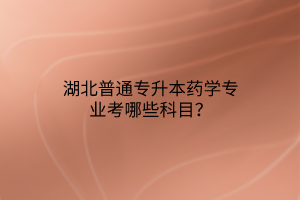 湖北普通专升本药学专业考哪些科目？