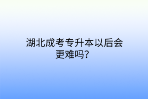 湖北成考专升本以后会更难吗？