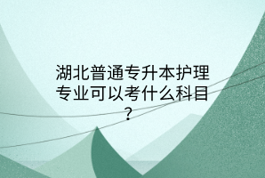 湖北普通专升本护理专业可以考什么科目？