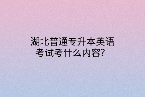 湖北普通专升本英语考试考什么内容？