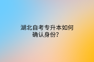 湖北自考专升本如何确认身份？