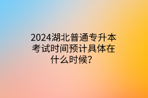 2024湖北普通专升本考试时间预计具体在什么时候？