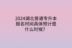 2024湖北普通专升本报名时间具体预计是什么时候？