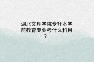 湖北文理学院专升本学前教育专业考什么科目？