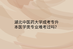 湖北中医药大学成考专升本医学类专业难考过吗？