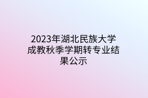 2023年湖北民族大学成教秋季学期转专业结果公示