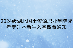 2024级湖北国土资源职业学院成考专升本新生入学缴费通知