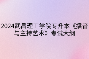 2024武昌理工学院专升本《播音与主持艺术》考试大纲