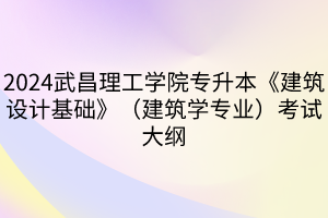 2024武昌理工学院专升本《建筑设计基础》（建筑学专业）考试大纲