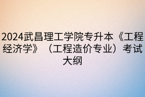 2024武昌理工学院专升本《工程经济学》（工程造价专业）考试大纲