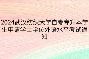 2024武汉纺织大学自考专升本学生申请学士学位外语水平考试通知