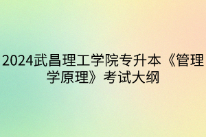 2024武昌理工学院专升本《管理学原理》考试大纲