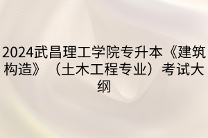 2024武昌理工学院专升本《建筑构造》（土木工程专业）考试大纲