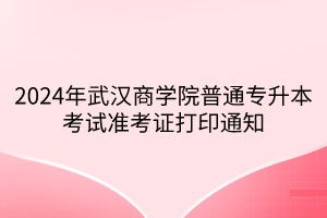 2024年武汉商学院普通专升本考试准考证打印通知