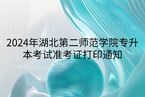 2024年湖北第二师范学院专升本考试准考证打印通知