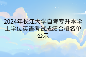 2024年长江大学自考专升本学士学位英语考试成绩合格名单公示