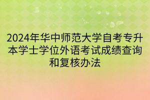 2024年华中师范大学自考专升本学士学位外语考试成绩查询和复核办法