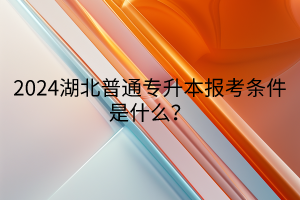 2024湖北普通专升本报考条件是什么？