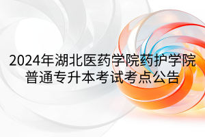 2024年湖北医药学院药护学院普通专升本考试考点公告