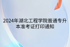 2024年湖北工程学院普通专升本准考证打印通知