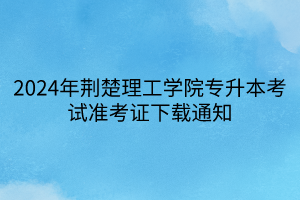 2024年荆楚理工学院专升本考试准考证下载通知