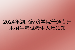 2024年湖北经济学院普通专升本招生考试考生入场须知