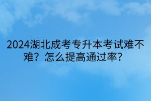 2024湖北成考专升本考试难不难？怎么提高通过率？