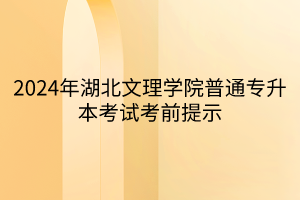 2024年湖北文理学院普通专升本考试考前提示