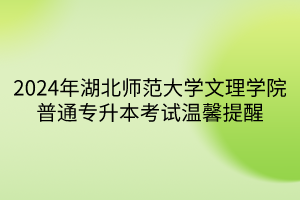 2024年湖北师范大学文理学院普通专升本考试温馨提醒