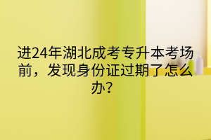 进24年湖北成考专升本考场前，发现身份证过期了怎么办？